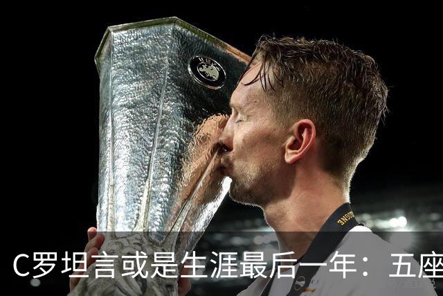 C罗坦言或是生涯最后一年：五座金球也不能直接锁首发
